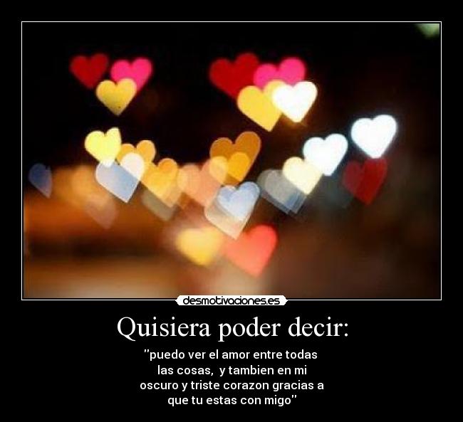 Quisiera poder decir: - puedo ver el amor entre todas 
las cosas,  y tambien en mi
oscuro y triste corazon gracias a
que tu estas con migo