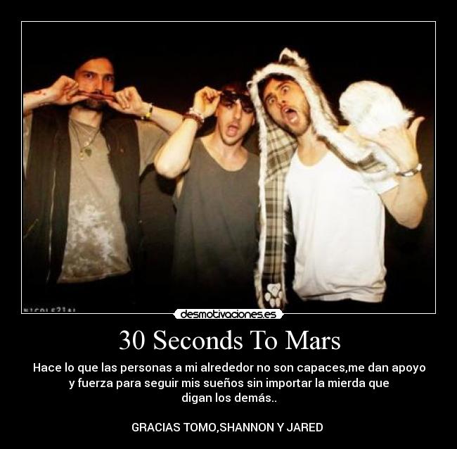 30 Seconds To Mars - Hace lo que las personas a mi alrededor no son capaces,me dan apoyo
y fuerza para seguir mis sueños sin importar la mierda que
digan los demás..
GRACIAS TOMO,SHANNON Y JARED