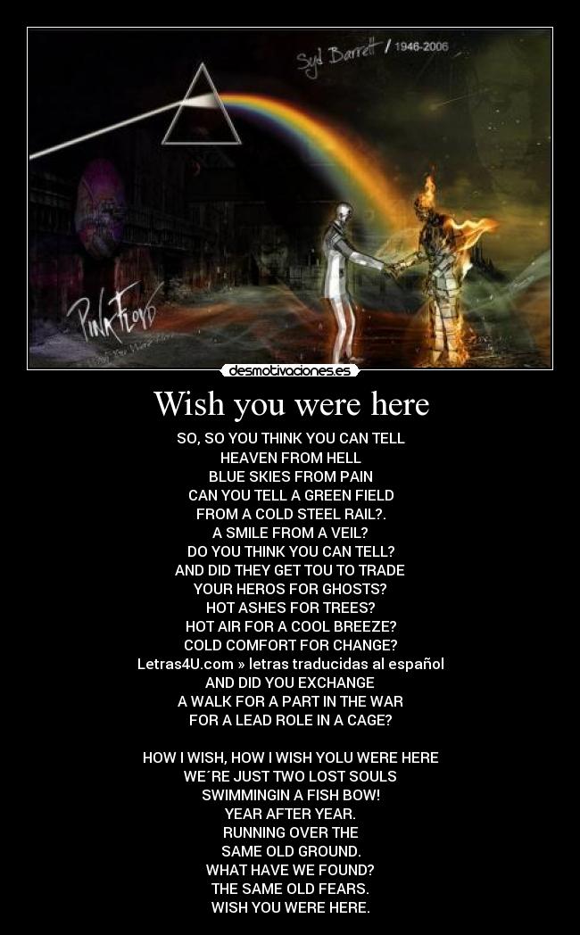 Wish you were here - SO, SO YOU THINK YOU CAN TELL
HEAVEN FROM HELL
BLUE SKIES FROM PAIN
CAN YOU TELL A GREEN FIELD
FROM A COLD STEEL RAIL?.
A SMILE FROM A VEIL?
DO YOU THINK YOU CAN TELL?
AND DID THEY GET TOU TO TRADE
YOUR HEROS FOR GHOSTS?
HOT ASHES FOR TREES?
HOT AIR FOR A COOL BREEZE?
COLD COMFORT FOR CHANGE?
Letras4U.com » letras traducidas al español
AND DID YOU EXCHANGE
A WALK FOR A PART IN THE WAR
FOR A LEAD ROLE IN A CAGE?

HOW I WISH, HOW I WISH YOLU WERE HERE
WE´RE JUST TWO LOST SOULS
SWIMMINGIN A FISH BOW!
YEAR AFTER YEAR.
RUNNING OVER THE
SAME OLD GROUND.
WHAT HAVE WE FOUND?
THE SAME OLD FEARS.
WISH YOU WERE HERE.