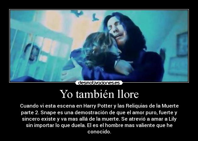 Yo también llore - Cuando vi esta escena en Harry Potter y las Reliquias de la Muerte
parte 2. Snape es una demostración de que el amor puro, fuerte y
sincero existe y va mas allá de la muerte. Se atrevió a amar a Lily
sin importar lo que duela. El es el hombre mas valiente que he
conocido.