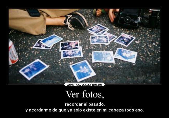 Ver fotos, - recordar el pasado,
y acordarme de que ya solo existe en mi cabeza todo eso.