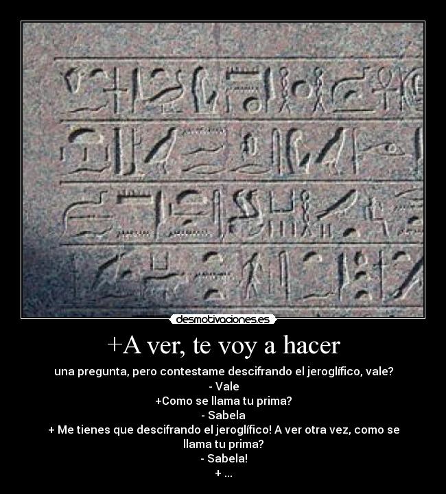 +A ver, te voy a hacer - una pregunta, pero contestame descifrando el jeroglífico, vale?
- Vale
+Como se llama tu prima?
- Sabela
+ Me tienes que descifrando el jeroglífico! A ver otra vez, como se llama tu prima?
- Sabela!
+ ...