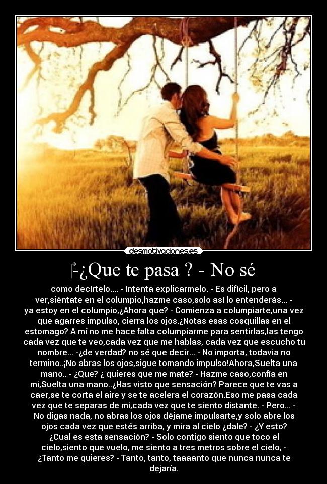 ‎-¿Que te pasa ? - No sé - como decírtelo.... - Intenta explicarmelo. - Es difícil, pero a
ver,siéntate en el columpio,hazme caso,solo así lo entenderás... -
ya estoy en el columpio,¿Ahora que? - Comienza a columpiarte,una vez
que agarres impulso, cierra los ojos.¿Notas esas cosquillas en el
estomago? A mí no me hace falta columpiarme para sentirlas,las tengo
cada vez que te veo,cada vez que me hablas, cada vez que escucho tu
nombre... -¿de verdad? no sé que decir... - No importa, todavia no
termino..¡No abras los ojos,sigue tomando impulso!Ahora,Suelta una
mano.. - ¿Que? ¿ quieres que me mate? - Hazme caso,confía en
mi,Suelta una mano..¿Has visto que sensación? Parece que te vas a
caer,se te corta el aire y se te acelera el corazón.Eso me pasa cada
vez que te separas de mi,cada vez que te siento distante. - Pero... -
No digas nada, no abras los ojos déjame impulsarte,y solo abre los
ojos cada vez que estés arriba, y mira al cielo ¿dale? - ¿Y esto?
¿Cual es esta sensación? - Solo contigo siento que toco el
cielo,siento que vuelo, me siento a tres metros sobre el cielo, -
¿Tanto me quieres? - Tanto, tanto, taaaanto que nunca nunca te
dejaría.