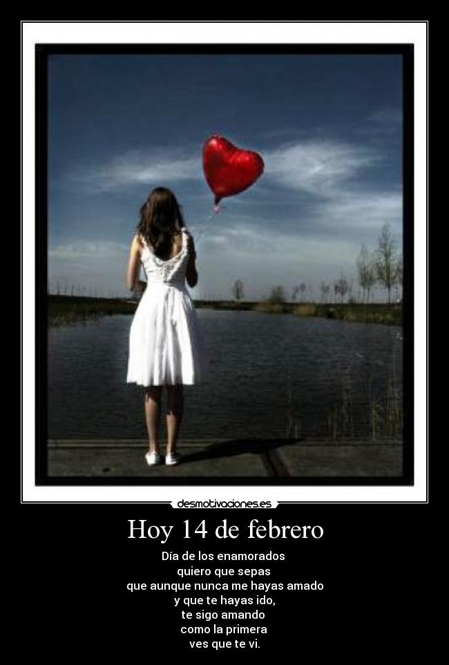 Hoy 14 de febrero - Día de los enamorados 
quiero que sepas 
que aunque nunca me hayas amado
y que te hayas ido,
te sigo amando 
como la primera 
ves que te vi.