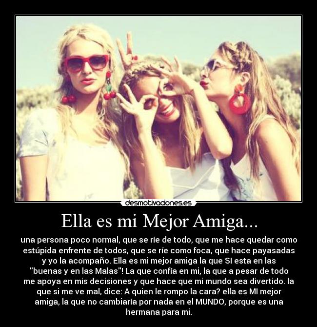Ella es mi Mejor Amiga... - una persona poco normal, que se ríe de todo, que me hace quedar como
estúpida enfrente de todos, que se ríe como foca, que hace payasadas
y yo la acompaño. Ella es mi mejor amiga la que SI esta en las
buenas y en las Malas! La que confía en mi, la que a pesar de todo
me apoya en mis decisiones y que hace que mi mundo sea divertido. la
que si me ve mal, dice: A quien le rompo la cara? ella es MI mejor
amiga, la que no cambiaría por nada en el MUNDO, porque es una
hermana para mi.♥