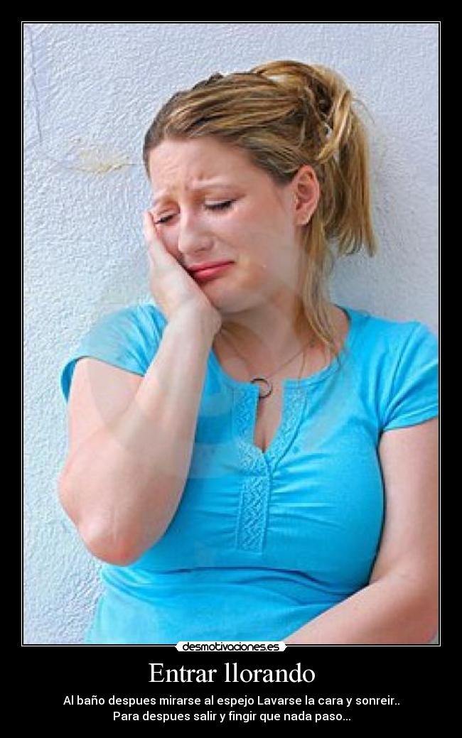 Entrar llorando - Al baño despues mirarse al espejo Lavarse la cara y sonreir..
Para despues salir y fingir que nada paso...