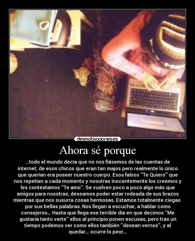 Ahora sé porque - ...todo el mundo decía que no nos fiásemos de las cuentas de
internet, de esos chicos que eran tan majos pero realmente lo único
que querían era poseer nuestro cuerpo. Esos falsos Te Quiero que
nos repetían a cada momento y nosotras inocentemente los creemos y
les contestamos Te amo. Se vuelven poco a poco algo más que
amigos para nosotras, deseamos poder estar rodeada de sus brazos
mientras que nos susurra cosas hermosas. Estamos totalmente ciegas
por sus bellas palabras. Nos llegan a escuchar, a hablar como
consejeros… Hasta que llega ese terrible día en que decimos Me
gustaría tanto verte ellos al principio ponen escusas, pero tras un
tiempo podemos ver como ellos también desean vernos, y al
quedar… ocurre lo peor…