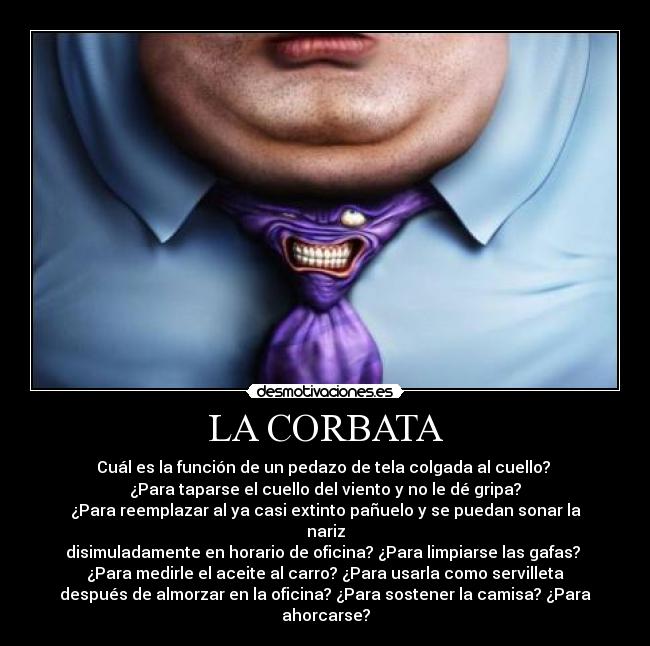 LA CORBATA - Cuál es la función de un pedazo de tela colgada al cuello? 
¿Para taparse el cuello del viento y no le dé gripa?
¿Para reemplazar al ya casi extinto pañuelo y se puedan sonar la
nariz
disimuladamente en horario de oficina? ¿Para limpiarse las gafas? 
¿Para medirle el aceite al carro? ¿Para usarla como servilleta
después de almorzar en la oficina? ¿Para sostener la camisa? ¿Para
ahorcarse?