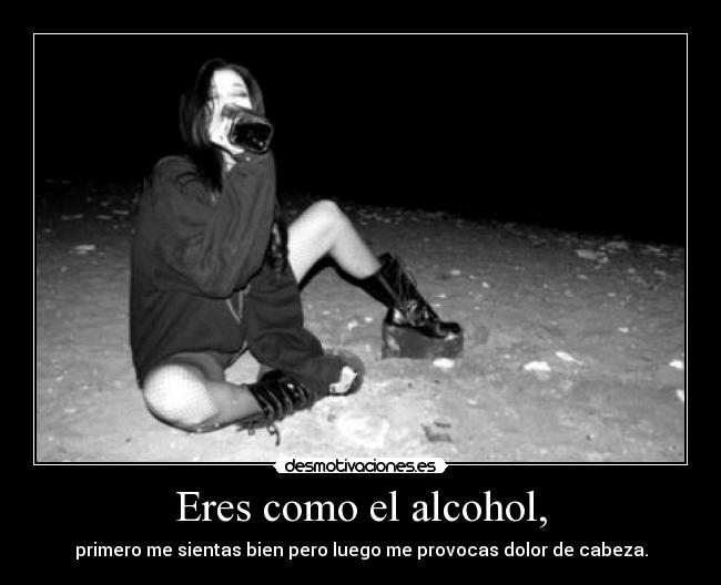 Eres como el alcohol, -