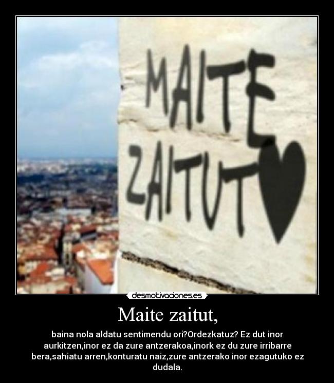 Maite zaitut, - baina nola aldatu sentimendu ori?Ordezkatuz? Ez dut inor
aurkitzen,inor ez da zure antzerakoa,inork ez du zure irribarre
bera,sahiatu arren,konturatu naiz,zure antzerako inor ezagutuko ez
dudala.