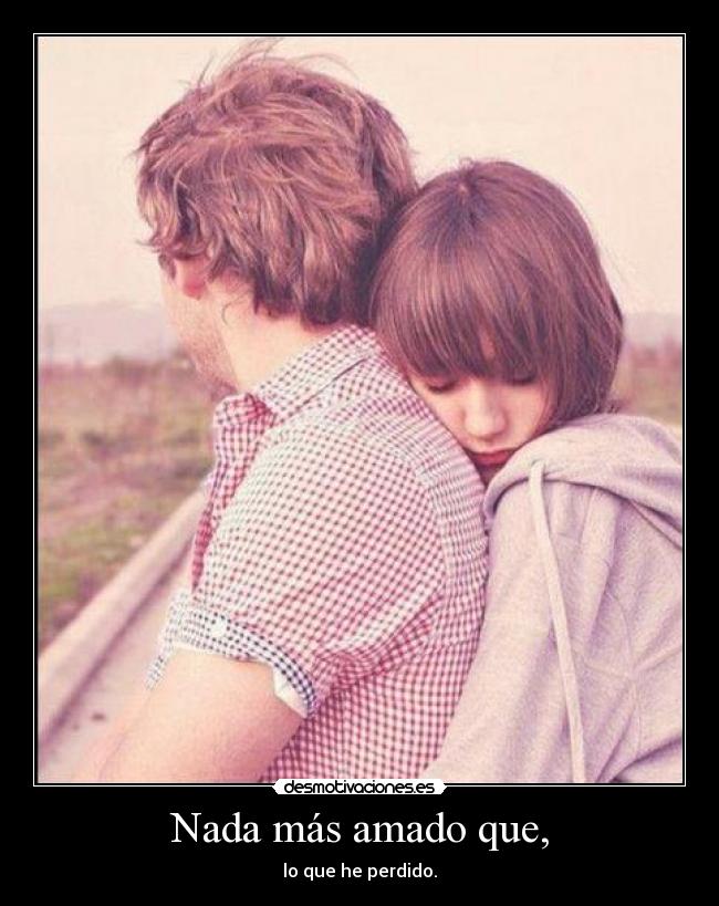 Nada más amado que, - lo que he perdido.