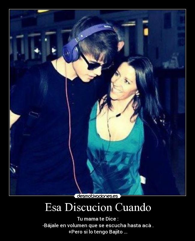 Esa Discucion Cuando - Tu mama te Dice :
-Bájale en volumen que se escucha hasta acà .
+Pero si lo tengo Bajito ...