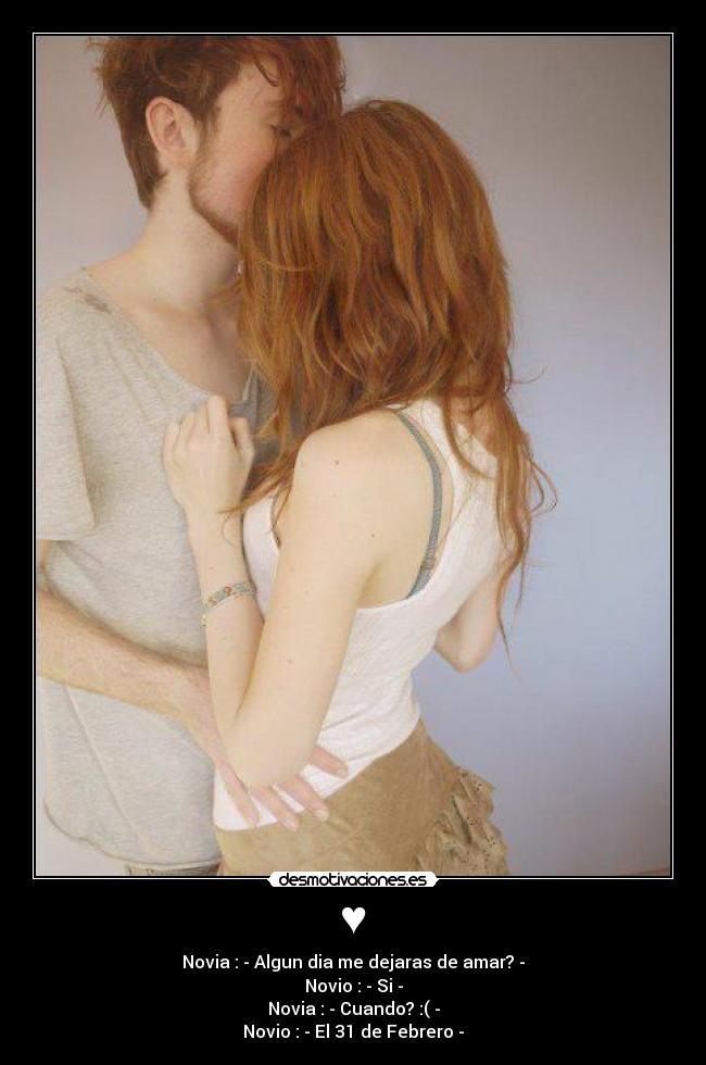 ♥ - Novia : - Algun dia me dejaras de amar? -
Novio : - Si -
Novia : - Cuando? :( -
Novio : - El 31 de Febrero -