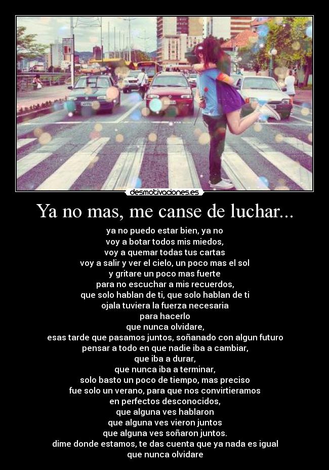 Ya no mas, me canse de luchar... - ya no puedo estar bien, ya no
voy a botar todos mis miedos,
voy a quemar todas tus cartas
voy a salir y ver el cielo, un poco mas el sol
y gritare un poco mas fuerte
para no escuchar a mis recuerdos,
que solo hablan de ti, que solo hablan de ti
ojala tuviera la fuerza necesaria
para hacerlo
que nunca olvidare,
esas tarde que pasamos juntos, soñanado con algun futuro
pensar a todo en que nadie iba a cambiar,
que iba a durar,
que nunca iba a terminar,
solo basto un poco de tiempo, mas preciso
fue solo un verano, para que nos convirtieramos
en perfectos desconocidos,
que alguna ves hablaron
que alguna ves vieron juntos
que alguna ves soñaron juntos.
dime donde estamos, te das cuenta que ya nada es igual
que nunca olvidare