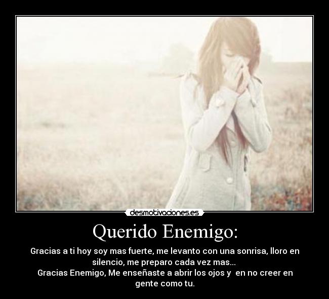 Querido Enemigo: - Gracias a ti hoy soy mas fuerte, me levanto con una sonrisa, lloro en
silencio, me preparo cada vez mas... 
Gracias Enemigo, Me enseñaste a abrir los ojos y  en no creer en
gente como tu.