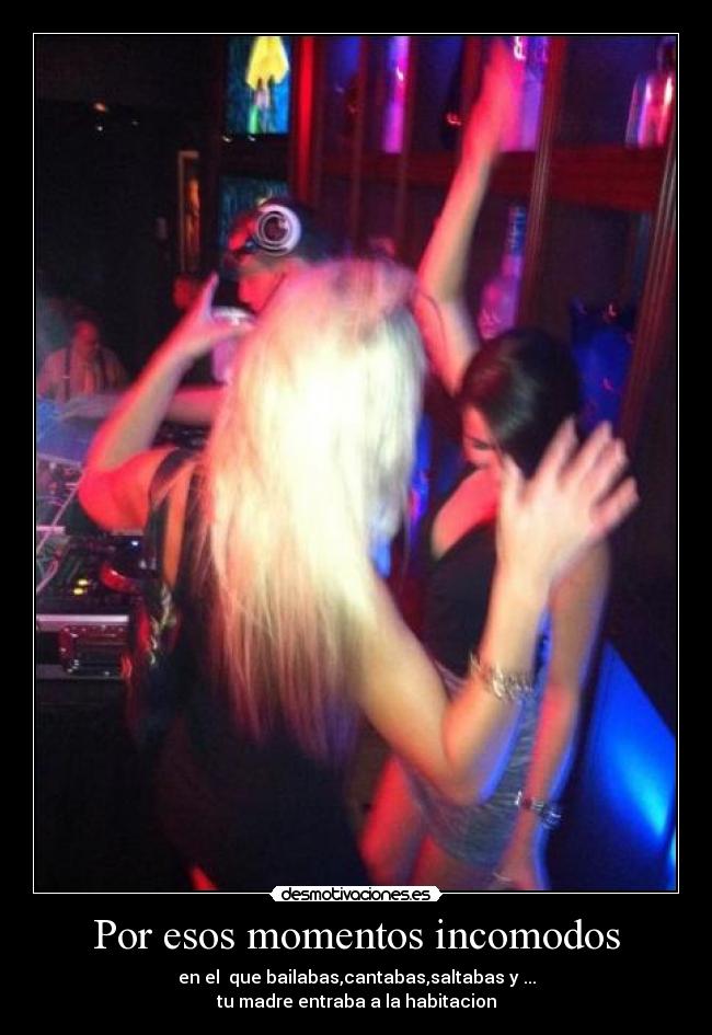 Por esos momentos incomodos - en el que bailabas,cantabas,saltabas y ...
tu madre entraba a la habitacion