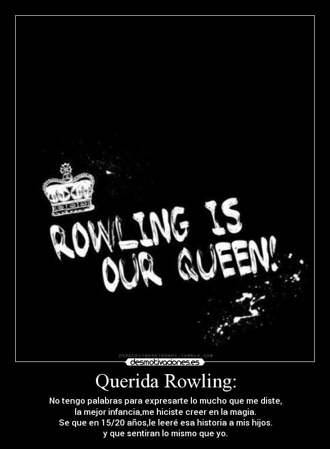 Querida Rowling: - No tengo palabras para expresarte lo mucho que me diste,
la mejor infancia,me hiciste creer en la magia.
Se que en 15/20 años,le leeré esa historia a mis hijos.
y que sentiran lo mismo que yo.