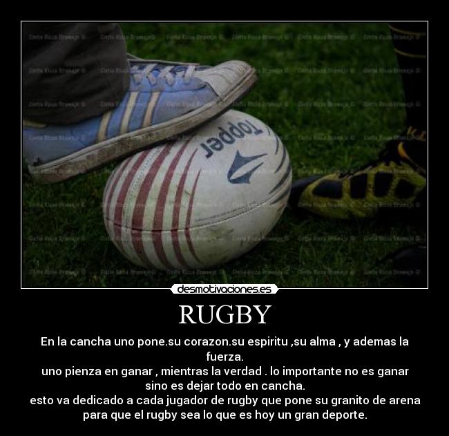 RUGBY - En la cancha uno pone.su corazon.su espiritu ,su alma , y ademas la
fuerza.
uno pienza en ganar , mientras la verdad . lo importante no es ganar
sino es dejar todo en cancha.
esto va dedicado a cada jugador de rugby que pone su granito de arena
para que el rugby sea lo que es hoy un gran deporte.