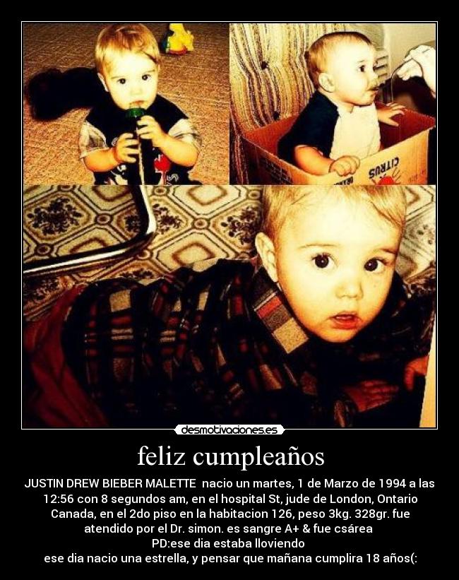 feliz cumpleaños - JUSTIN DREW BIEBER MALETTE nacio un martes, 1 de Marzo de 1994 a las
12:56 con 8 segundos am, en el hospital St, jude de London, Ontario
Canada, en el 2do piso en la habitacion 126, peso 3kg. 328gr. fue
atendido por el Dr. simon. es sangre A+ & fue csárea
PD:ese dia estaba lloviendo
ese dia nacio una estrella, y pensar que mañana cumplira 18 años(: