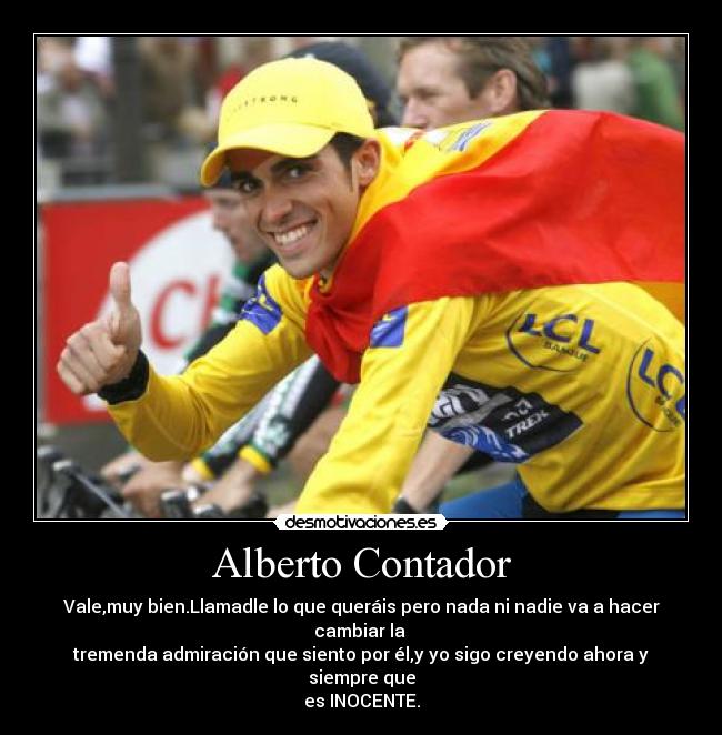 Alberto Contador - Vale,muy bien.Llamadle lo que queráis pero nada ni nadie va a hacer cambiar la
tremenda admiración que siento por él,y yo sigo creyendo ahora y siempre que
es INOCENTE.