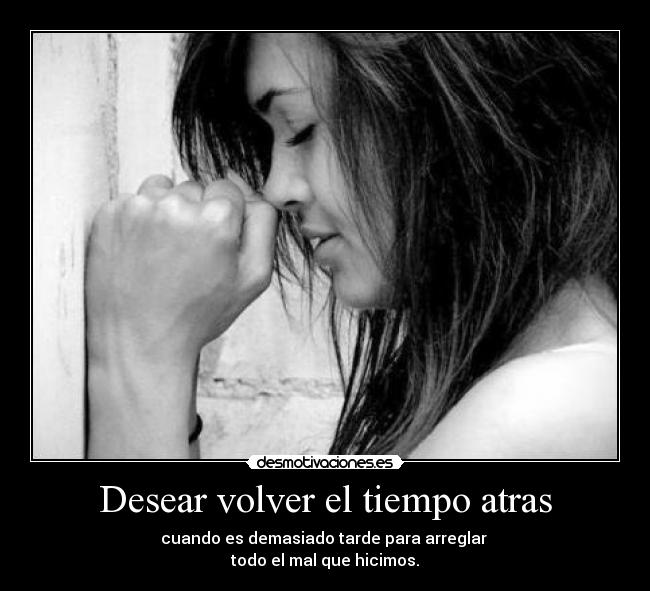 Desear volver el tiempo atras - cuando es demasiado tarde para arreglar
todo el mal que hicimos.
