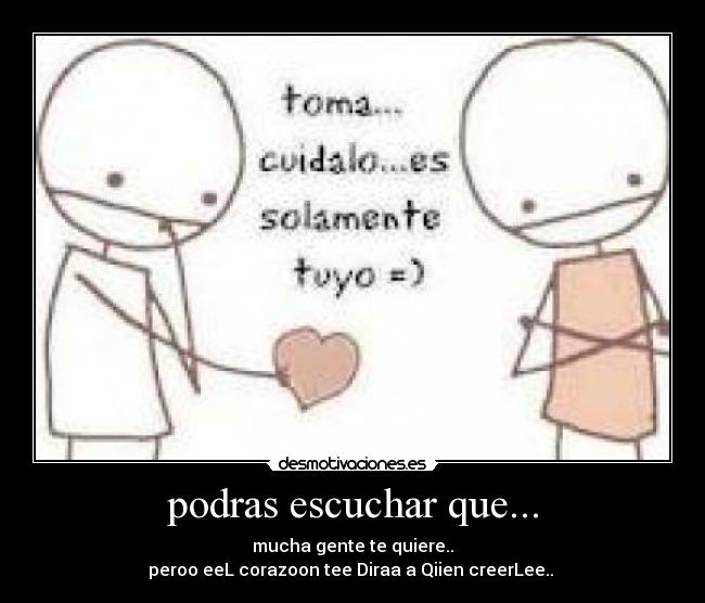podras escuchar que... - mucha gente te quiere..
peroo eeL corazoon tee Diraa a Qiien creerLee.. ♥