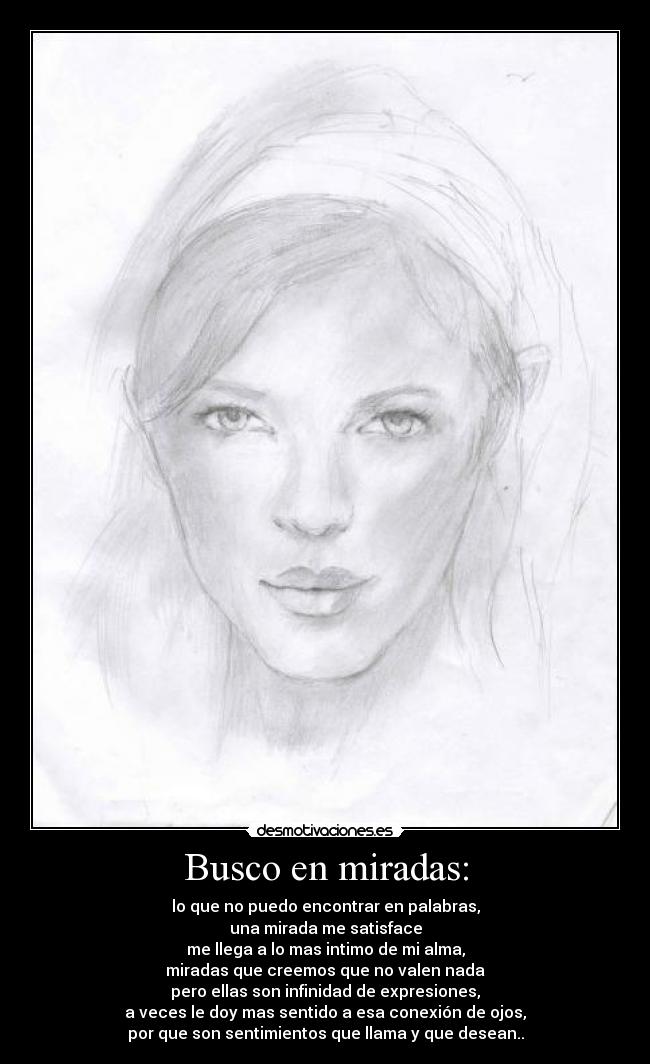 Busco en miradas: - lo que no puedo encontrar en palabras,
una mirada me satisface
me llega a lo mas intimo de mi alma,
miradas que creemos que no valen nada
pero ellas son infinidad de expresiones,
a veces le doy mas sentido a esa conexión de ojos,
por que son sentimientos que llama y que desean..