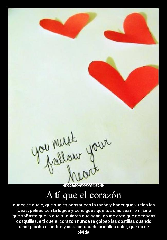 A tí que el corazón - nunca te duele, que sueles pensar con la razón y hacer que vuelen las
ideas, peleas con la lógica y consigues que tus días sean lo mismo
que soñaste que lo que tu quieres que sean, no me creo que no tengas
cosquillas, a ti que el corazón nunca te golpeo las costillas cuando
amor picaba al timbre y se asomaba de puntillas dolor, que no se
olvida.