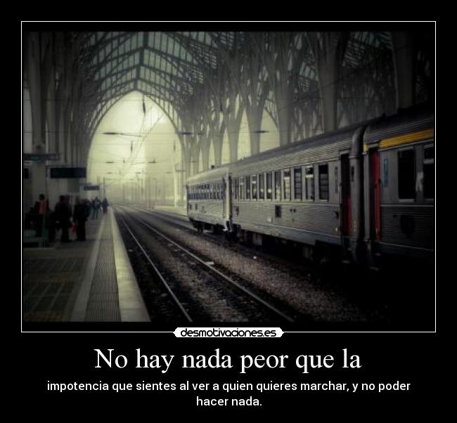 No hay nada peor que la - impotencia que sientes al ver a quien quieres marchar, y no poder hacer nada.