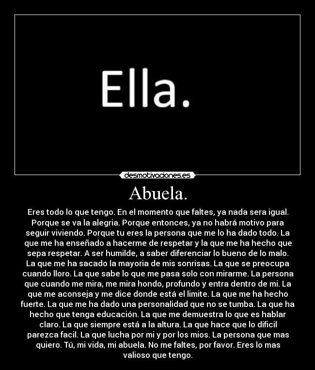 Abuela. - Eres todo lo que tengo. En el momento que faltes, ya nada sera igual.
Porque se va la alegria. Porque entonces, ya no habrá motivo para
seguir viviendo. Porque tu eres la persona que me lo ha dado todo. La
que me ha enseñado a hacerme de respetar y la que me ha hecho que
sepa respetar. A ser humilde, a saber diferenciar lo bueno de lo malo.
La que me ha sacado la mayoria de mis sonrisas. La que se preocupa
cuando lloro. La que sabe lo que me pasa solo con mirarme. La persona
que cuando me mira, me mira hondo, profundo y entra dentro de mi. La
que me aconseja y me dice donde está el limite. La que me ha hecho
fuerte. La que me ha dado una personalidad que no se tumba. La que ha
hecho que tenga educación. La que me demuestra lo que es hablar
claro. La que siempre está a la altura. La que hace que lo dificil
parezca facil. La que lucha por mi y por los mios. La persona que mas
quiero. Tú, mi vida, mi abuela. No me faltes, por favor. Eres lo mas
valioso que tengo.