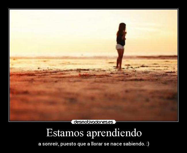 Estamos aprendiendo - a sonreír, puesto que a llorar se nace sabiendo. :)