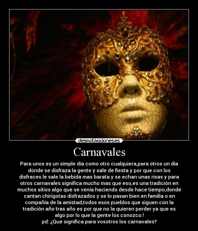 Carnavales - Para unos es un simple día como otro cualquiera,para otros un día
donde se disfraza la gente y sale de fiesta y por que con los
disfraces le sale la bebida mas barata y se echan unas risas y para
otros carnavales significa mucho mas que eso,es una tradición en
muchos sitios algo que se venia haciendo desde hace tiempo,donde
cantan chirigotas disfrazados y se lo pasan bien en familia o en
compañía de la amistad,todos esos pueblos que siguen con la
tradición año tras año es por que no la quieren perder ya que es
algo por lo que la gente los conozco.!
pd: ¿Que significa para vosotros los carnavales?