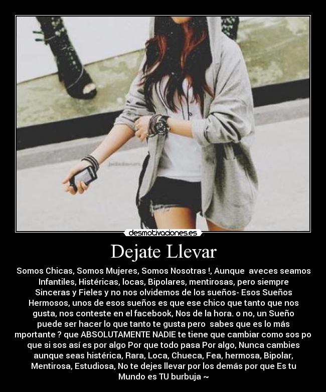 Dejate Llevar - Somos Chicas, Somos Mujeres, Somos Nosotras !, Aunque aveces seamos
Infantiles, Histéricas, locas, Bipolares, mentirosas, pero siempre
Sinceras y Fieles y no nos olvidemos de los sueños- Esos Sueños
Hermosos, unos de esos sueños es que ese chico que tanto que nos
gusta, nos conteste en el facebook, Nos de la hora. o no, un Sueño
puede ser hacer lo que tanto te gusta pero sabes que es lo más
importante ? que ABSOLUTAMENTE NADIE te tiene que cambiar como sos por
que si sos así es por algo Por que todo pasa Por algo, Nunca cambies
aunque seas histérica, Rara, Loca, Chueca, Fea, hermosa, Bipolar,
Mentirosa, Estudiosa, No te dejes llevar por los demás por que Es tu
Mundo es TU burbuja ~