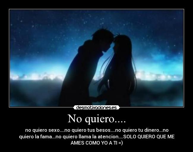 No quiero.... - no quiero sexo....no quiero tus besos....no quiero tu dinero...no
quiero la fama...no quiero llama la atencion....SOLO QUIERO QUE ME
AMES COMO YO A TI =)