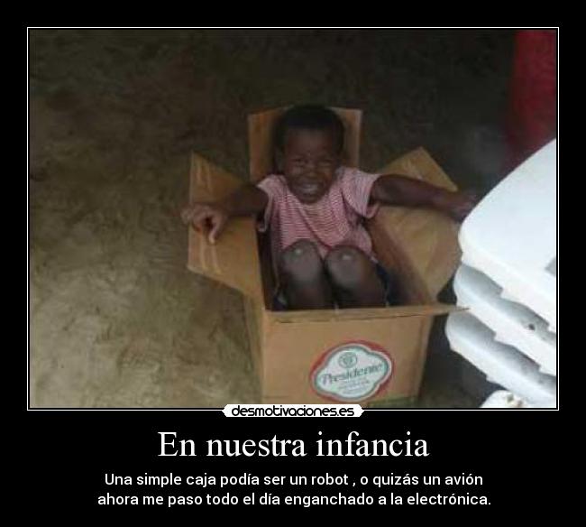 En nuestra infancia - Una simple caja podía ser un robot , o quizás un avión
ahora me paso todo el día enganchado a la electrónica.
