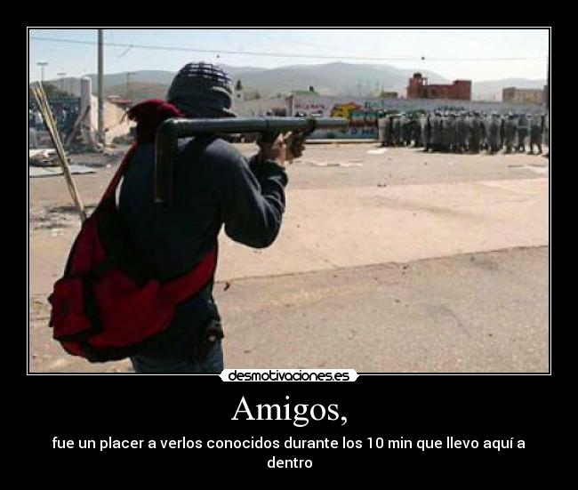 Amigos, - fue un placer a verlos conocidos durante los 10 min que llevo aquí a dentro