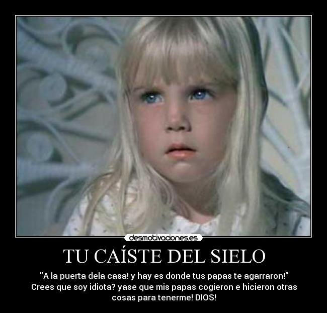 TU CAÍSTE DEL SIELO - A la puerta dela casa! y hay es donde tus papas te agarraron!
Crees que soy idiota? yase que mis papas cogieron e hicieron otras
cosas para tenerme! DIOS!