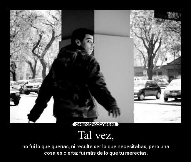 Tal vez, - no fui lo que querías, ni resulté ser lo que necesitabas, pero una
cosa es cierta; fui más de lo que tu merecías.