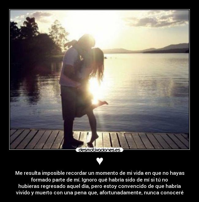 ♥ - Me resulta imposible recordar un momento de mi vida en que no hayas
formado parte de mí. Ignoro qué habría sido de mí si tú no
hubieras regresado aquel día, pero estoy convencido de que habría
vivido y muerto con una pena que, afortunadamente, nunca conoceré