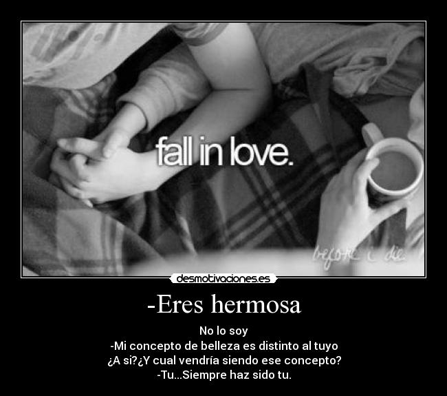 -Eres hermosa - No lo soy
-Mi concepto de belleza es distinto al tuyo
¿A si?¿Y cual vendría siendo ese concepto?
-Tu...Siempre haz sido tu.