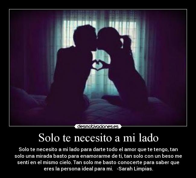 Solo te necesito a mi lado - Solo te necesito a mi lado para darte todo el amor que te tengo, tan
solo una mirada basto para enamorarme de ti, tan solo con un beso me
sentí en el mismo cielo. Tan solo me basto conocerte para saber que
eres la persona ideal para mi. ♥ -Sarah Limpias.