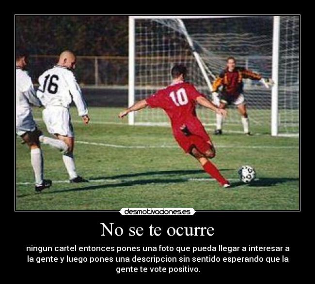 No se te ocurre - ningun cartel entonces pones una foto que pueda llegar a interesar a
la gente y luego pones una descripcion sin sentido esperando que la
gente te vote positivo.