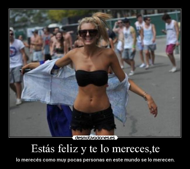 Estás feliz y te lo mereces,te - lo merecés como muy pocas personas en este mundo se lo merecen.