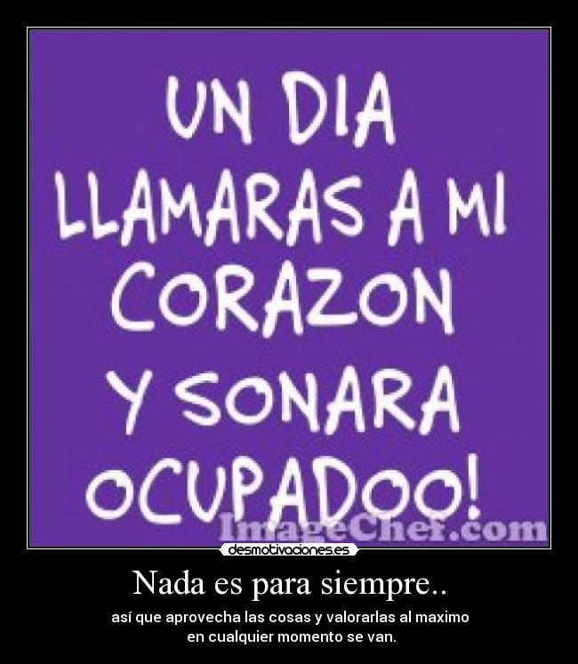 Nada es para siempre.. - así que aprovecha las cosas y valorarlas al maximo
en cualquier momento se van.