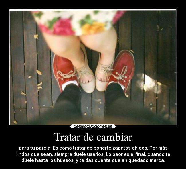 Tratar de cambiar - para tu pareja; Es como tratar de ponerte zapatos chicos. Por más
lindos que sean, siempre duele usarlos. Lo peor es el final, cuando te
duele hasta los huesos, y te das cuenta que ah quedado marca.