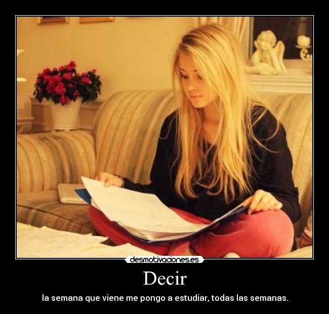 Decir - la semana que viene me pongo a estudiar, todas las semanas.