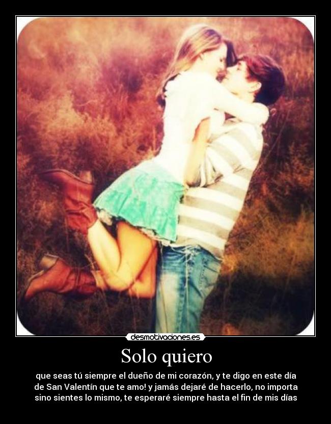 Solo quiero - que seas tú siempre el dueño de mi corazón, y te digo en este día
de San Valentín que te amo! y jamás dejaré de hacerlo, no importa
sino sientes lo mismo, te esperaré siempre hasta el fin de mis días
