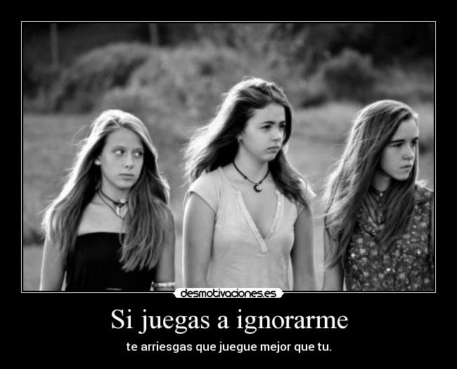 Si juegas a ignorarme - te arriesgas que juegue mejor que tu.