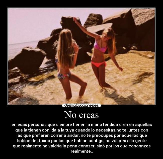 No creas - en esas personas que siempre tienen la mano tendida cren en aquellas
que la tienen conjida a la tuya cuando lo necesitas,no te juntes con
las que prefieren correr a andar, no te preocupes por aquellos que
hablan de tí, sinó por los que hablan contigo, no valores a la gente
que realmente no valdria la pena conozer, sinó por los que cononnzes
realmente..