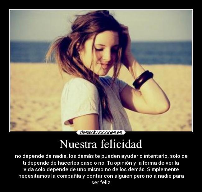 Nuestra felicidad - no depende de nadie, los demás te pueden ayudar o intentarlo, solo de
ti depende de hacerles caso o no. Tu opinión y la forma de ver la
vida solo depende de uno mismo no de los demás. Simplemente
necesitamos la compañía y contar con alguien pero no a nadie para
ser feliz.
